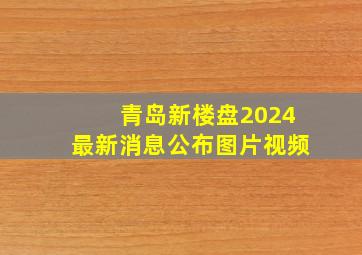 青岛新楼盘2024最新消息公布图片视频