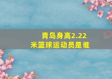 青岛身高2.22米篮球运动员是谁