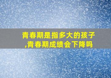 青春期是指多大的孩子,青春期成绩会下降吗