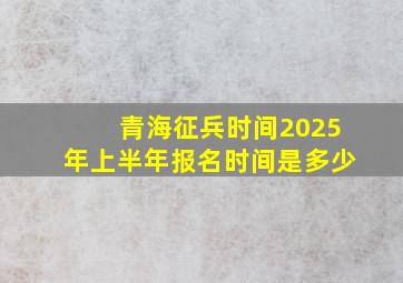 青海征兵时间2025年上半年报名时间是多少