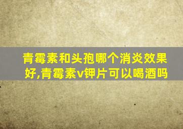 青霉素和头孢哪个消炎效果好,青霉素v钾片可以喝酒吗