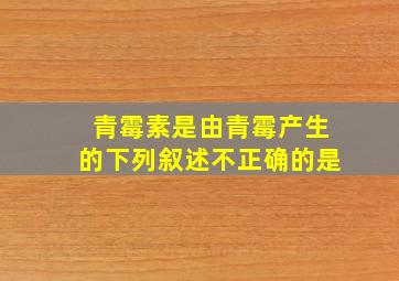 青霉素是由青霉产生的下列叙述不正确的是