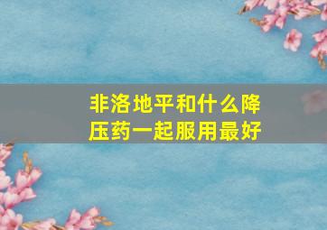 非洛地平和什么降压药一起服用最好