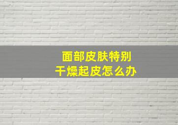 面部皮肤特别干燥起皮怎么办