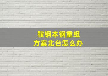 鞍钢本钢重组方案北台怎么办