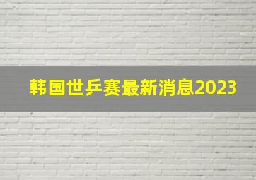 韩国世乒赛最新消息2023