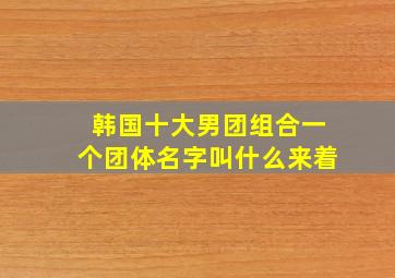 韩国十大男团组合一个团体名字叫什么来着