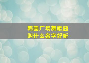 韩国广场舞歌曲叫什么名字好听