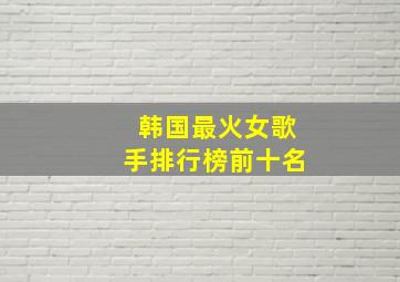 韩国最火女歌手排行榜前十名