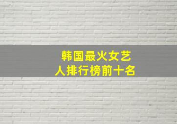 韩国最火女艺人排行榜前十名