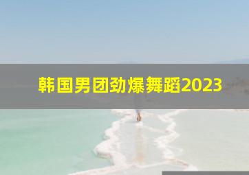 韩国男团劲爆舞蹈2023