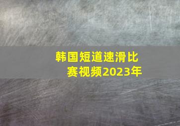 韩国短道速滑比赛视频2023年