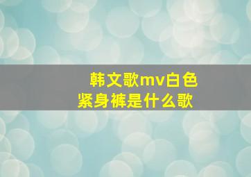 韩文歌mv白色紧身裤是什么歌