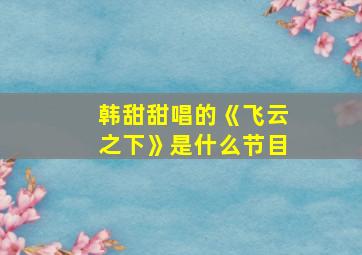 韩甜甜唱的《飞云之下》是什么节目