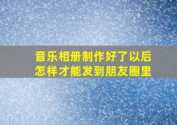 音乐相册制作好了以后怎样才能发到朋友圈里