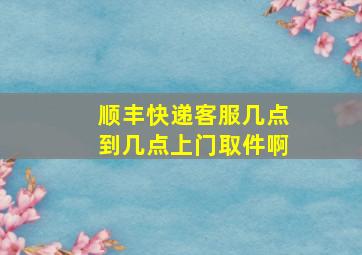 顺丰快递客服几点到几点上门取件啊