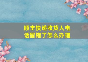 顺丰快递收货人电话留错了怎么办理