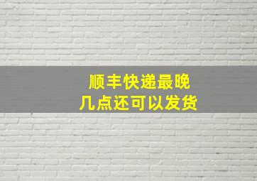 顺丰快递最晚几点还可以发货