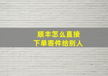 顺丰怎么直接下单寄件给别人