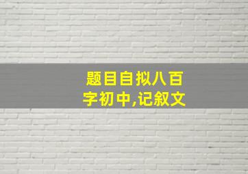 题目自拟八百字初中,记叙文