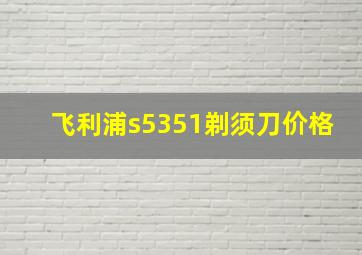 飞利浦s5351剃须刀价格