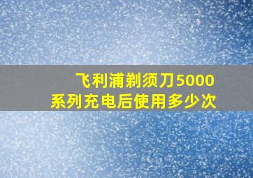 飞利浦剃须刀5000系列充电后使用多少次