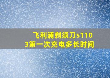 飞利浦剃须刀s1103第一次充电多长时间