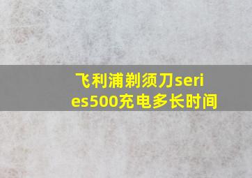 飞利浦剃须刀series500充电多长时间