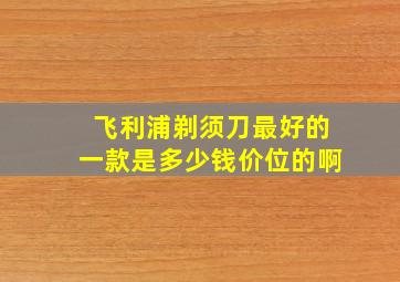 飞利浦剃须刀最好的一款是多少钱价位的啊