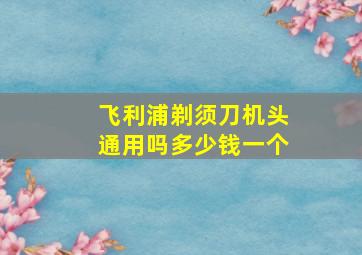 飞利浦剃须刀机头通用吗多少钱一个