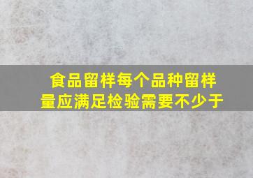 食品留样每个品种留样量应满足检验需要不少于