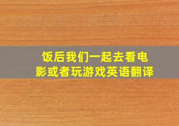 饭后我们一起去看电影或者玩游戏英语翻译