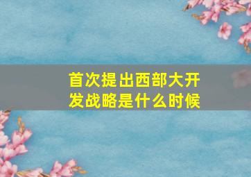 首次提出西部大开发战略是什么时候