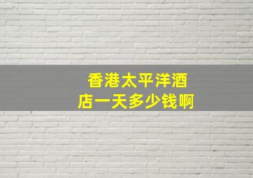 香港太平洋酒店一天多少钱啊