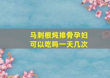 马刺根炖排骨孕妇可以吃吗一天几次