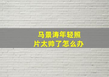 马景涛年轻照片太帅了怎么办