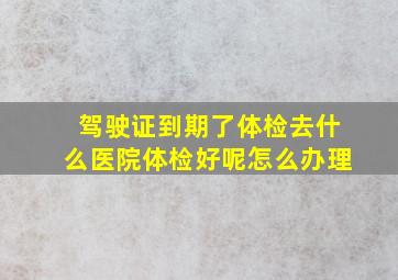 驾驶证到期了体检去什么医院体检好呢怎么办理