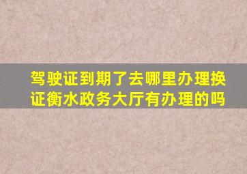 驾驶证到期了去哪里办理换证衡水政务大厅有办理的吗