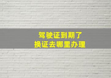 驾驶证到期了换证去哪里办理