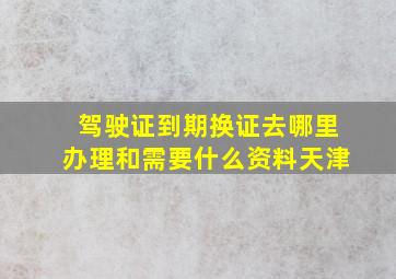 驾驶证到期换证去哪里办理和需要什么资料天津