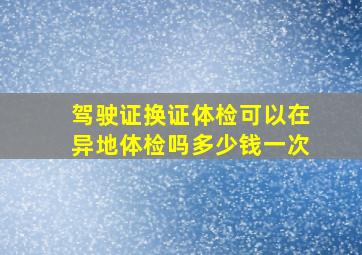 驾驶证换证体检可以在异地体检吗多少钱一次