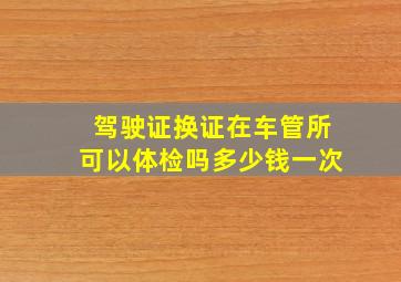 驾驶证换证在车管所可以体检吗多少钱一次