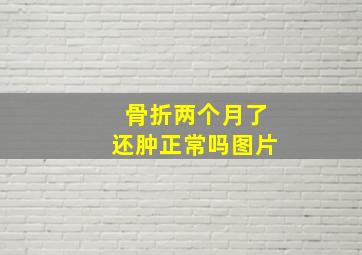 骨折两个月了还肿正常吗图片