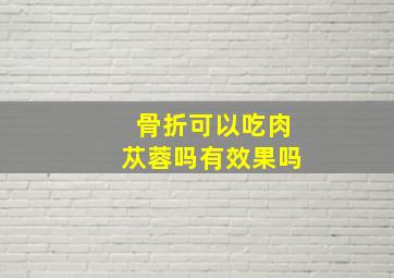 骨折可以吃肉苁蓉吗有效果吗