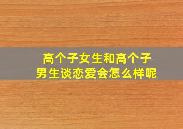 高个子女生和高个子男生谈恋爱会怎么样呢