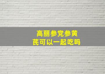 高丽参党参黄芪可以一起吃吗