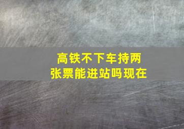 高铁不下车持两张票能进站吗现在