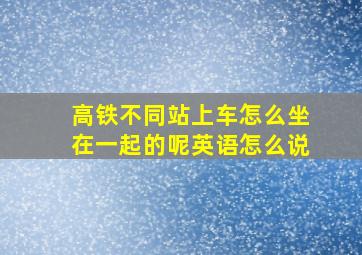 高铁不同站上车怎么坐在一起的呢英语怎么说