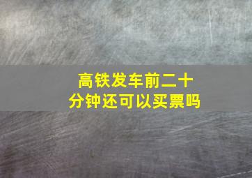 高铁发车前二十分钟还可以买票吗