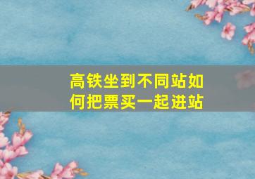 高铁坐到不同站如何把票买一起进站